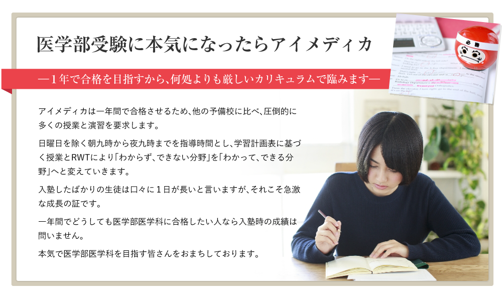 【医学部受験に本気になったらアイメディカ】―１年で合格を目指すから、何処よりも厳しいカリキュラムで臨みます―アイメディカは一年間で合格させるため、他の予備校に比べ、圧倒的に多くの授業と演習を要求します。日曜日を除く朝九時から夜九時までを指導時間とし、学習計画表に基づく授業とRWTにより「わからず、できない分野」を「わかって、できる分野」へと変えていきます。入塾したばかりの生徒は口々に１日が長いと言いますが、それこそ急激な成長の証です。一年間でどうしても医学部医学科に合格したい人なら入塾時の成績は問いません。本気で医学部医学科を目指す皆さんをおまちしております。