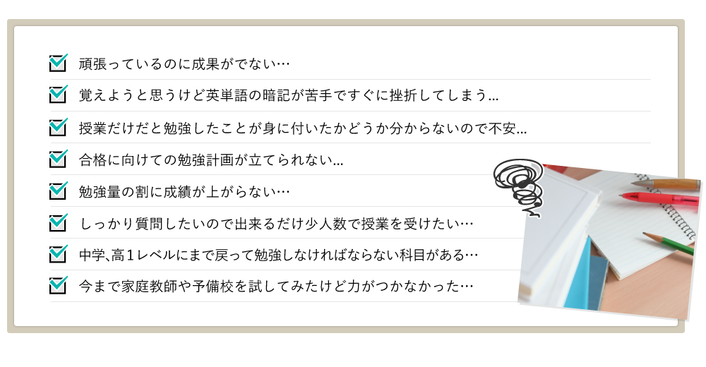 頑張っているのに成果がでない… 覚えようと思うけど英単語の暗記が苦手ですぐに挫折してしまう... 授業だけだと勉強したことが身に付いたかどうか分からないので不安...合格に向けての勉強計画が立てられない...勉強量の割に成績が上がらない…しっかり質問したいので出来るだけ少人数で授業を受けたい…中学、高１レベルにまで戻って勉強しなければならない科目がある…今まで家庭教師や予備校を試してみたけど力がつかなかった…